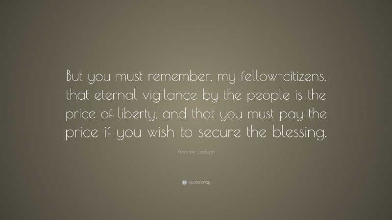 Andrew Jackson Quote: “But you must remember, my fellow-citizens, that eternal vigilance by the people is the price of liberty, and that you must pay the price if you wish to secure the blessing.”