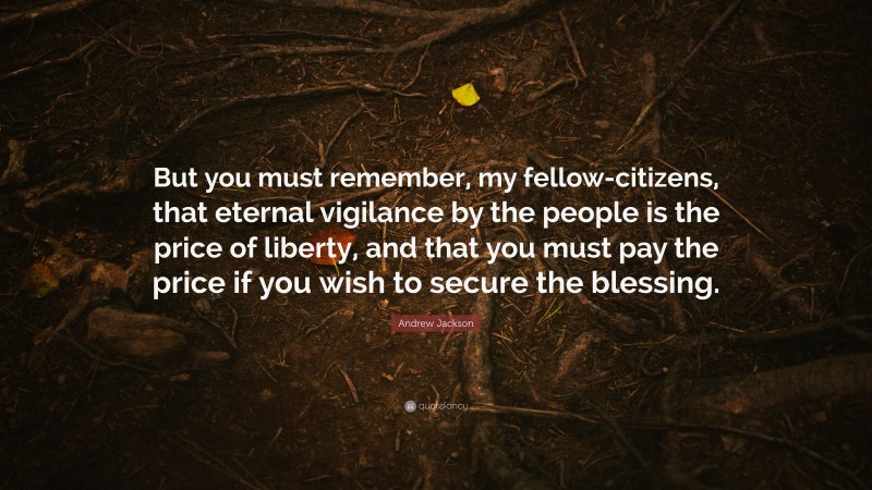 Andrew Jackson Quote: “But you must remember, my fellow-citizens, that eternal vigilance by the people is the price of liberty, and that you must pay the price if you wish to secure the blessing.”