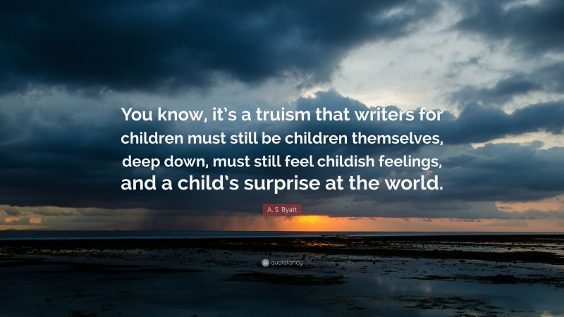 A. S. Byatt Quote: “You know, it’s a truism that writers for children must still be children themselves, deep down, must still feel childish feelings, and a child’s surprise at the world.”