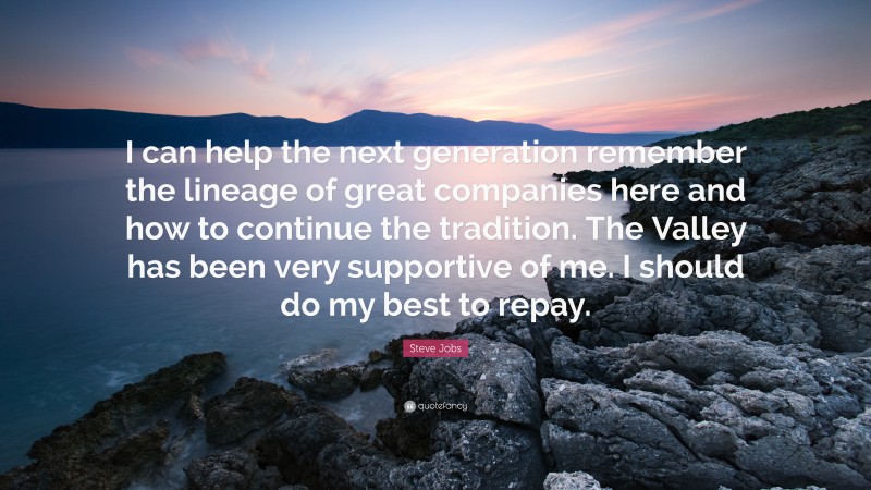 Steve Jobs Quote: “I can help the next generation remember the lineage of great companies here and how to continue the tradition. The Valley has been very supportive of me. I should do my best to repay.”