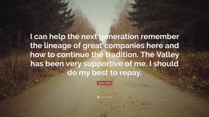 Steve Jobs Quote: “I can help the next generation remember the lineage of great companies here and how to continue the tradition. The Valley has been very supportive of me. I should do my best to repay.”