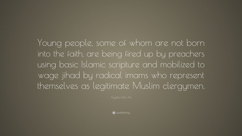 Ayaan Hirsi Ali Quote: “Young people, some of whom are not born into the faith, are being fired up by preachers using basic Islamic scripture and mobilized to wage jihad by radical imams who represent themselves as legitimate Muslim clergymen.”