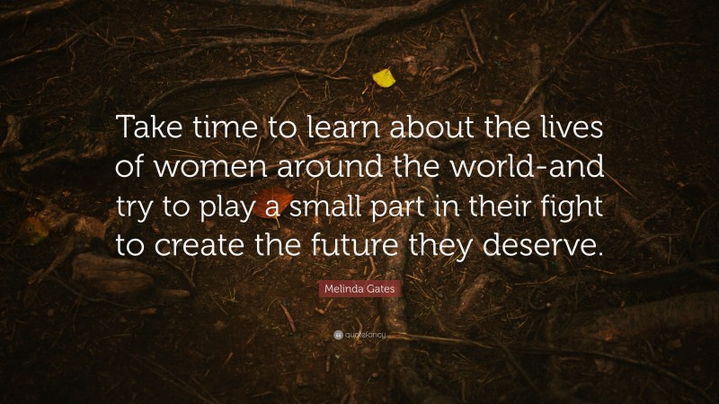 Melinda Gates Quote: “Take time to learn about the lives of women around the world-and try to play a small part in their fight to create the future they deserve.”