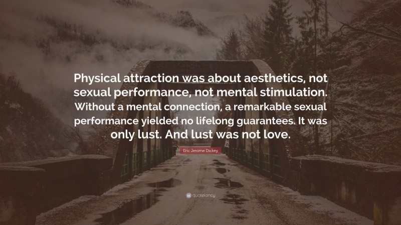 Eric Jerome Dickey Quote: “Physical attraction was about aesthetics, not sexual performance, not mental stimulation. Without a mental connection, a remarkable sexual performance yielded no lifelong guarantees. It was only lust. And lust was not love.”