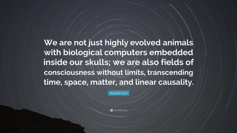 Stanislav Grof Quote: “We are not just highly evolved animals with biological computers embedded inside our skulls; we are also fields of consciousness without limits, transcending time, space, matter, and linear causality.”