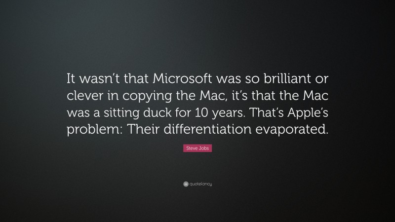 Steve Jobs Quote: “It wasn’t that Microsoft was so brilliant or clever in copying the Mac, it’s that the Mac was a sitting duck for 10 years. That’s Apple’s problem: Their differentiation evaporated.”
