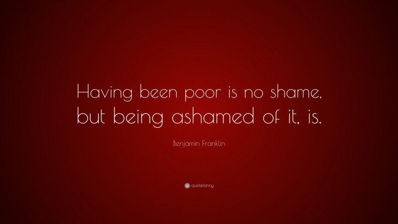 Benjamin Franklin Quote: “Having been poor is no shame, but being ashamed of it, is.”