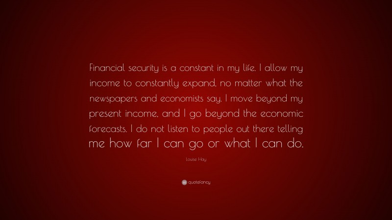 Louise Hay Quote: “Financial security is a constant in my life. I allow my income to constantly expand, no matter what the newspapers and economists say. I move beyond my present income, and I go beyond the economic forecasts. I do not listen to people out there telling me how far I can go or what I can do.”