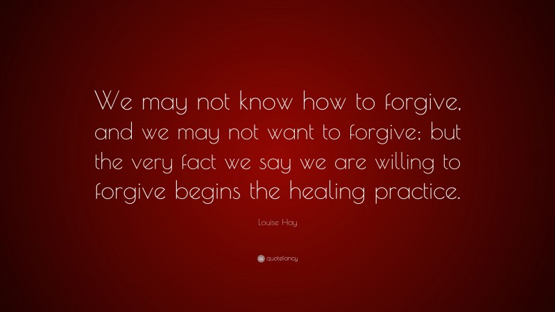 Louise Hay Quote: “We may not know how to forgive, and we may not want to forgive; but the very fact we say we are willing to forgive begins the healing practice.”