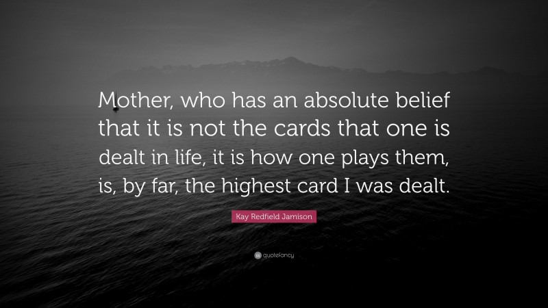 Kay Redfield Jamison Quote: “Mother, who has an absolute belief that it is not the cards that one is dealt in life, it is how one plays them, is, by far, the highest card I was dealt.”