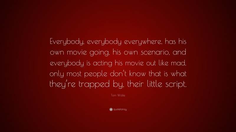 Tom Wolfe Quote: “Everybody, everybody everywhere, has his own movie going, his own scenario, and everybody is acting his movie out like mad, only most people don’t know that is what they’re trapped by, their little script.”