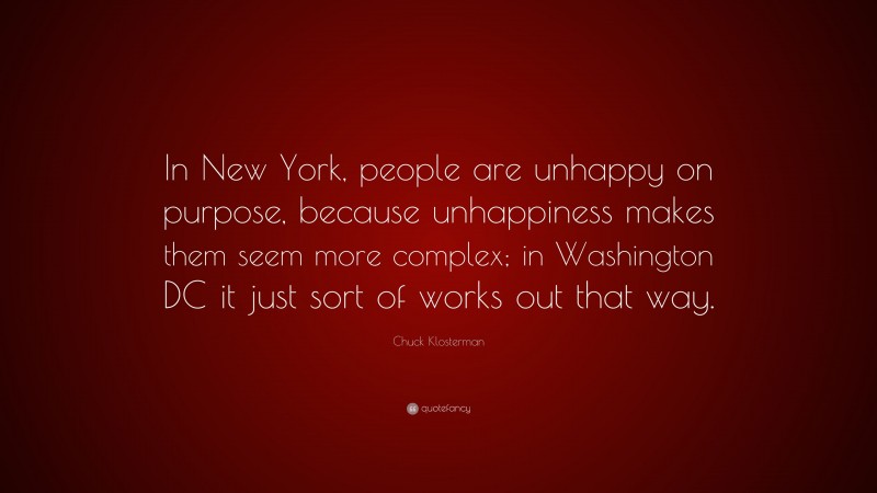 Chuck Klosterman Quote: “In New York, people are unhappy on purpose, because unhappiness makes them seem more complex; in Washington DC it just sort of works out that way.”
