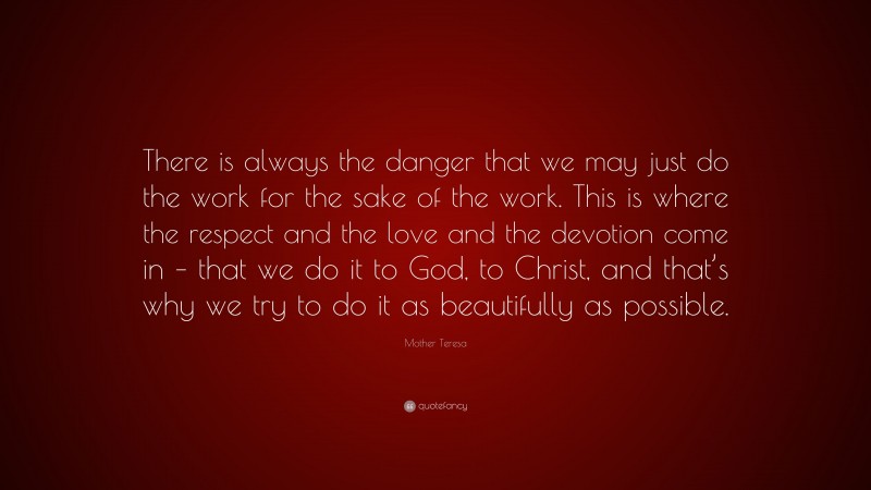 Mother Teresa Quote: “There is always the danger that we may just do the work for the sake of the work. This is where the respect and the love and the devotion come in – that we do it to God, to Christ, and that’s why we try to do it as beautifully as possible.”