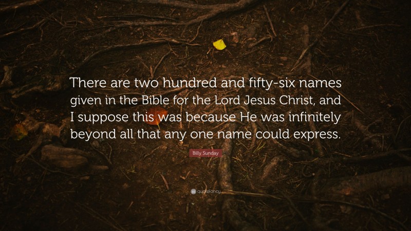Billy Sunday Quote: “There are two hundred and fifty-six names given in the Bible for the Lord Jesus Christ, and I suppose this was because He was infinitely beyond all that any one name could express.”