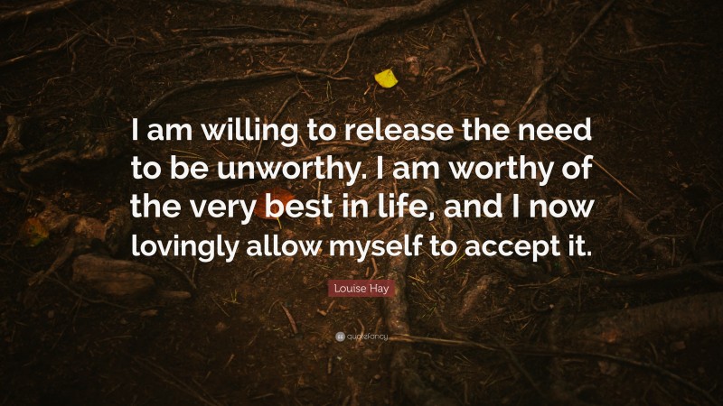 Louise Hay Quote: “I am willing to release the need to be unworthy. I am worthy of the very best in life, and I now lovingly allow myself to accept it.”