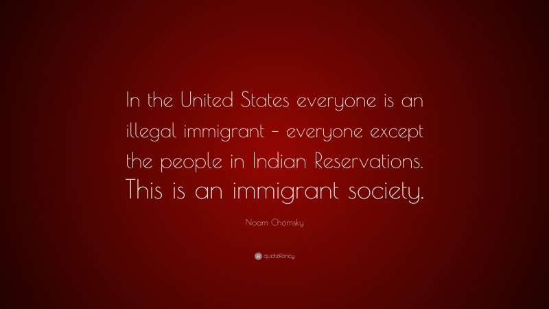 Noam Chomsky Quote: “In the United States everyone is an illegal immigrant – everyone except the people in Indian Reservations. This is an immigrant society.”