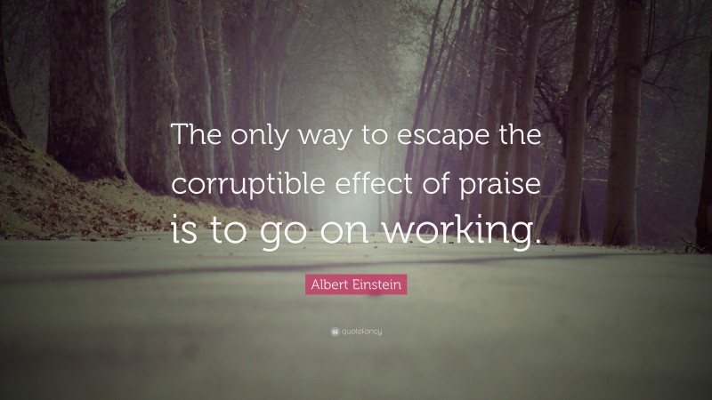 Albert Einstein Quote: “The only way to escape the corruptible effect of praise is to go on working.”