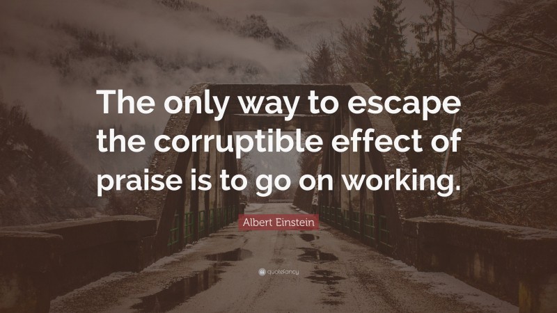 Albert Einstein Quote: “The only way to escape the corruptible effect of praise is to go on working.”