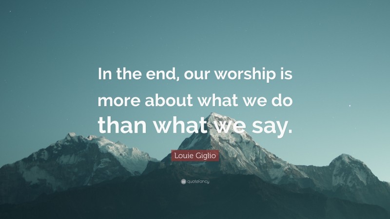 Louie Giglio Quote: “In the end, our worship is more about what we do than what we say.”