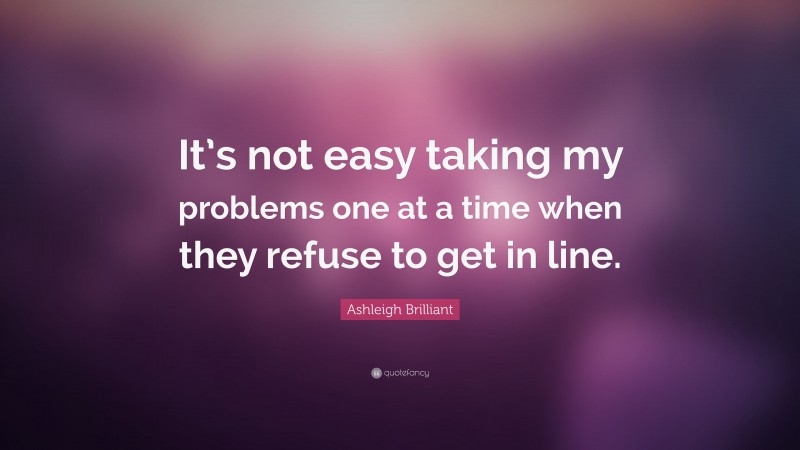 Ashleigh Brilliant Quote: “It’s not easy taking my problems one at a time when they refuse to get in line.”