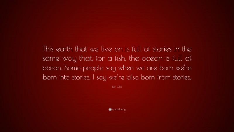 Ben Okri Quote: “This earth that we live on is full of stories in the same way that, for a fish, the ocean is full of ocean. Some people say when we are born we’re born into stories. I say we’re also born from stories.”