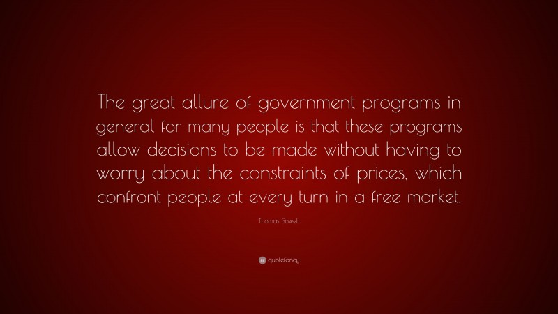 Thomas Sowell Quote: “The great allure of government programs in general for many people is that these programs allow decisions to be made without having to worry about the constraints of prices, which confront people at every turn in a free market.”