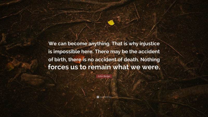 John Berger Quote: “We can become anything. That is why injustice is impossible here. There may be the accident of birth, there is no accident of death. Nothing forces us to remain what we were.”