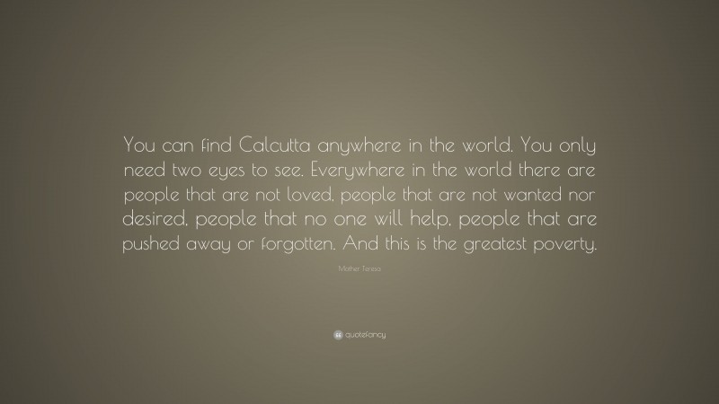Mother Teresa Quote: “You can find Calcutta anywhere in the world. You only need two eyes to see. Everywhere in the world there are people that are not loved, people that are not wanted nor desired, people that no one will help, people that are pushed away or forgotten. And this is the greatest poverty.”
