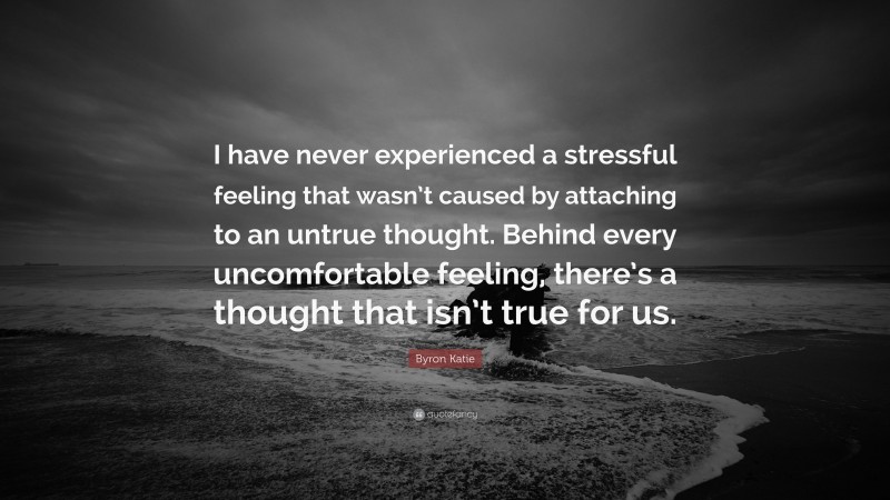 Byron Katie Quote: “I have never experienced a stressful feeling that wasn’t caused by attaching to an untrue thought. Behind every uncomfortable feeling, there’s a thought that isn’t true for us.”