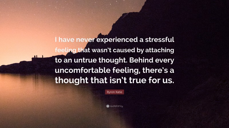 Byron Katie Quote: “I have never experienced a stressful feeling that wasn’t caused by attaching to an untrue thought. Behind every uncomfortable feeling, there’s a thought that isn’t true for us.”