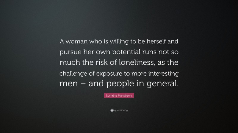 Lorraine Hansberry Quote: “A woman who is willing to be herself and pursue her own potential runs not so much the risk of loneliness, as the challenge of exposure to more interesting men – and people in general.”