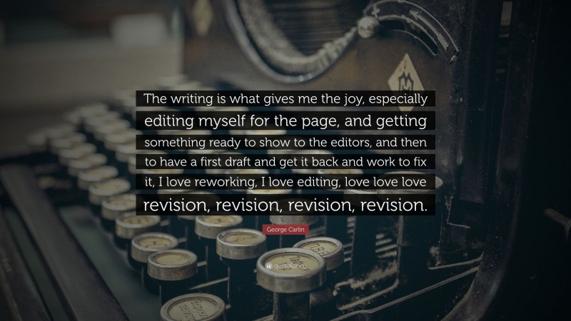 George Carlin Quote: “The writing is what gives me the joy, especially editing myself for the page, and getting something ready to show to the editors, and then to have a first draft and get it back and work to fix it, I love reworking, I love editing, love love love revision, revision, revision, revision.”