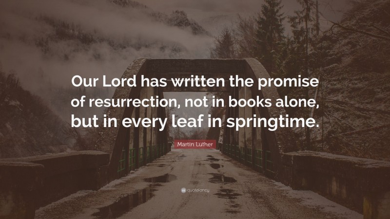 Martin Luther Quote: “Our Lord has written the promise of resurrection, not in books alone, but in every leaf in springtime.”