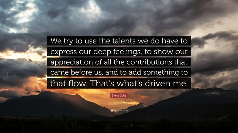 Steve Jobs Quote: “We try to use the talents we do have to express our deep feelings, to show our appreciation of all the contributions that came before us, and to add something to that flow. That’s what’s driven me.”