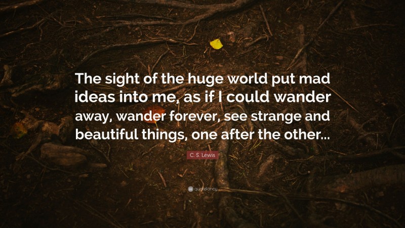 C. S. Lewis Quote: “The sight of the huge world put mad ideas into me, as if I could wander away, wander forever, see strange and beautiful things, one after the other...”