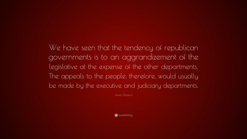 James Madison Quote: “We have seen that the tendency of republican governments is to an aggrandizement of the legislative at the expense of the other departments. The appeals to the people, therefore, would usually be made by the executive and judiciary departments.”