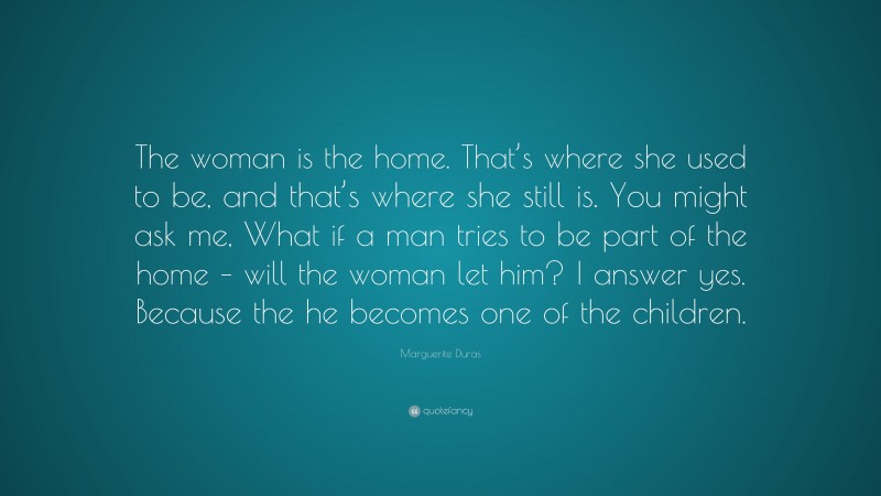 Marguerite Duras Quote: “The woman is the home. That’s where she used to be, and that’s where she still is. You might ask me, What if a man tries to be part of the home – will the woman let him? I answer yes. Because the he becomes one of the children.”