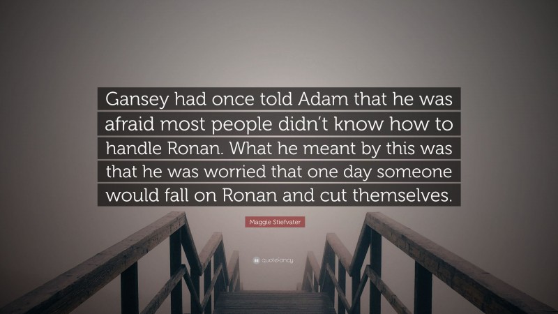 Maggie Stiefvater Quote: “Gansey had once told Adam that he was afraid most people didn’t know how to handle Ronan. What he meant by this was that he was worried that one day someone would fall on Ronan and cut themselves.”