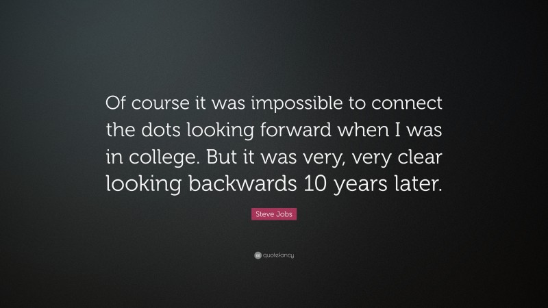 Steve Jobs Quote: “Of course it was impossible to connect the dots looking forward when I was in college. But it was very, very clear looking backwards 10 years later.”