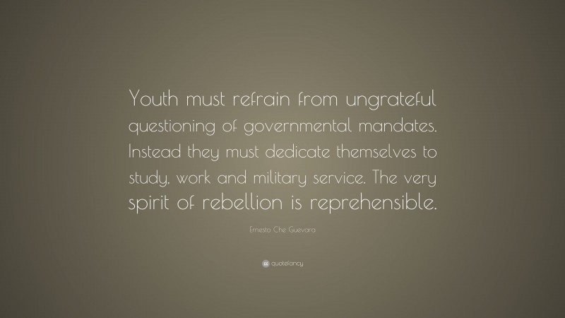Ernesto Che Guevara Quote: “Youth must refrain from ungrateful questioning of governmental mandates. Instead they must dedicate themselves to study, work and military service. The very spirit of rebellion is reprehensible.”