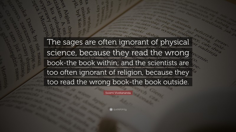 Swami Vivekananda Quote: “The sages are often ignorant of physical science, because they read the wrong book-the book within; and the scientists are too often ignorant of religion, because they too read the wrong book-the book outside.”