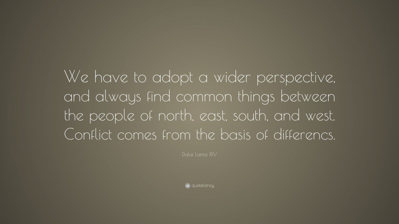 Dalai Lama XIV Quote: “We have to adopt a wider perspective, and always find common things between the people of north, east, south, and west. Conflict comes from the basis of differencs.”