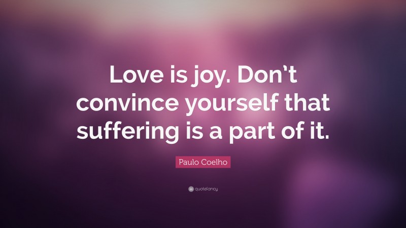 Paulo Coelho Quote: “Love is joy. Don’t convince yourself that suffering is a part of it.”