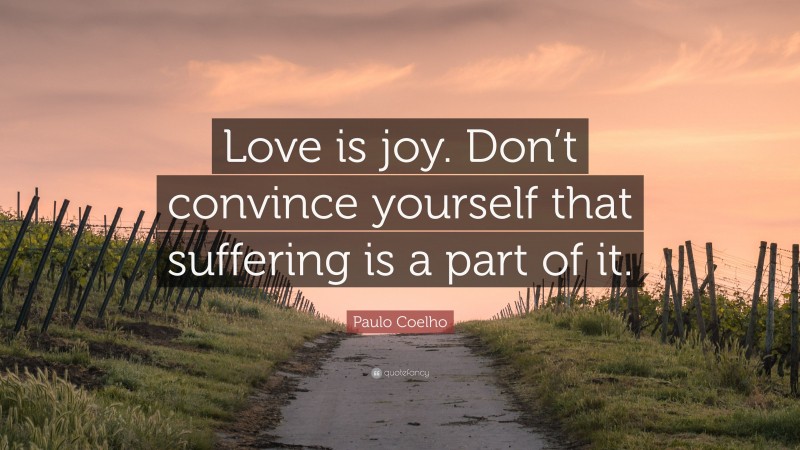 Paulo Coelho Quote: “Love is joy. Don’t convince yourself that suffering is a part of it.”
