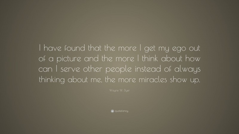 Wayne W. Dyer Quote: “I have found that the more I get my ego out of a picture and the more I think about how can I serve other people instead of always thinking about me, the more miracles show up.”