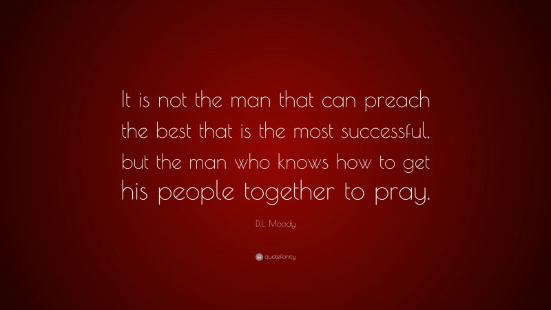 D.L. Moody Quote: “It is not the man that can preach the best that is the most successful, but the man who knows how to get his people together to pray.”
