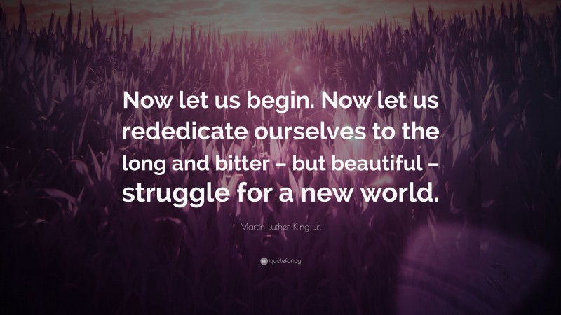 Martin Luther King Jr. Quote: “Now let us begin. Now let us rededicate ourselves to the long and bitter – but beautiful – struggle for a new world.”