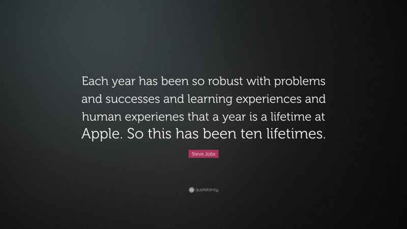 Steve Jobs Quote: “Each year has been so robust with problems and successes and learning experiences and human experienes that a year is a lifetime at Apple. So this has been ten lifetimes.”