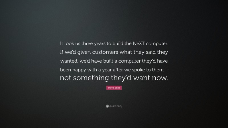 Steve Jobs Quote: “It took us three years to build the NeXT computer. If we’d given customers what they said they wanted, we’d have built a computer they’d have been happy with a year after we spoke to them – not something they’d want now.”