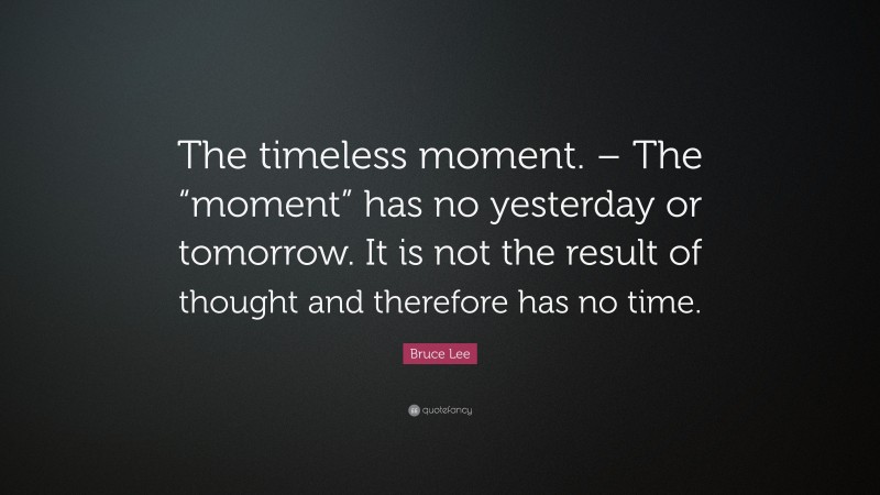 Bruce Lee Quote: “The timeless moment. – The “moment” has no yesterday or tomorrow. It is not the result of thought and therefore has no time.”